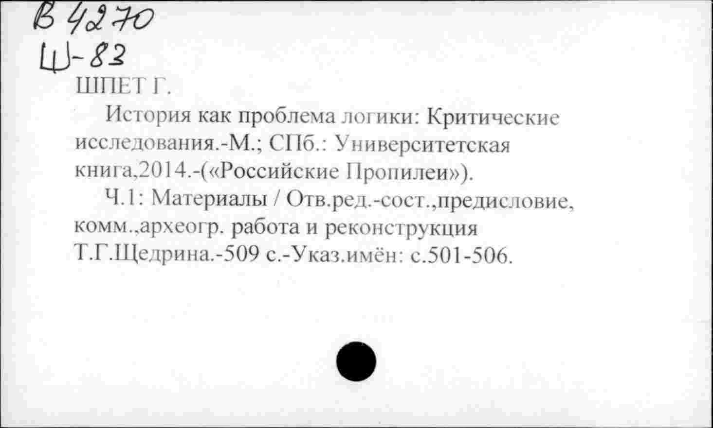 ﻿ШПЕТ Г.
История как проблема логики: Критические исследования.-М.; СПб.: Университетская книга,2014.-(«Российские 11ропилеи»).
4.1: Материалы / Отв.ред.-сост.,предисловие, комм..археогр. работа и реконструкция Т.Г.Щедрина.-509 с.-Указ.имён: с.501-506.